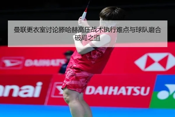 曼联更衣室讨论滕哈赫高压战术执行难点与球队磨合破局之道