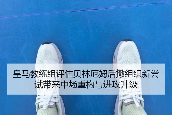 皇马教练组评估贝林厄姆后撤组织新尝试带来中场重构与进攻升级