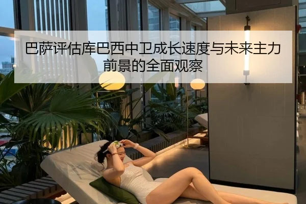 巴萨评估库巴西中卫成长速度与未来主力前景的全面观察